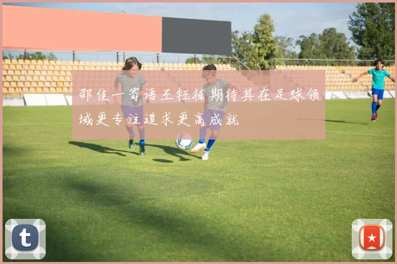 邵佳一寄语王钰栋期待其在足球领域更专注追求更高成就