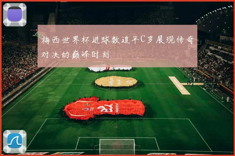 梅西世界杯进球数追平C罗展现传奇对决的巅峰时刻