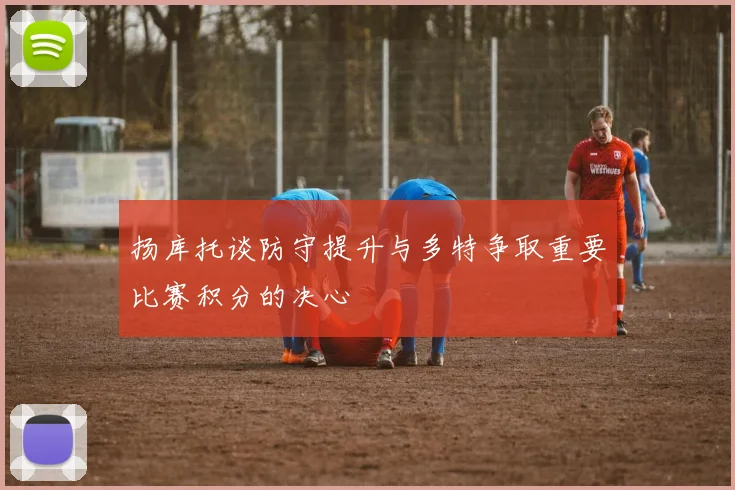 扬库托谈防守提升与多特争取重要比赛积分的决心