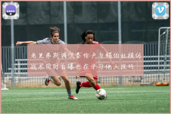 老里弗斯调侃泰伦卢与锡伯杜模仿战术同时自曝也在学习他人技巧