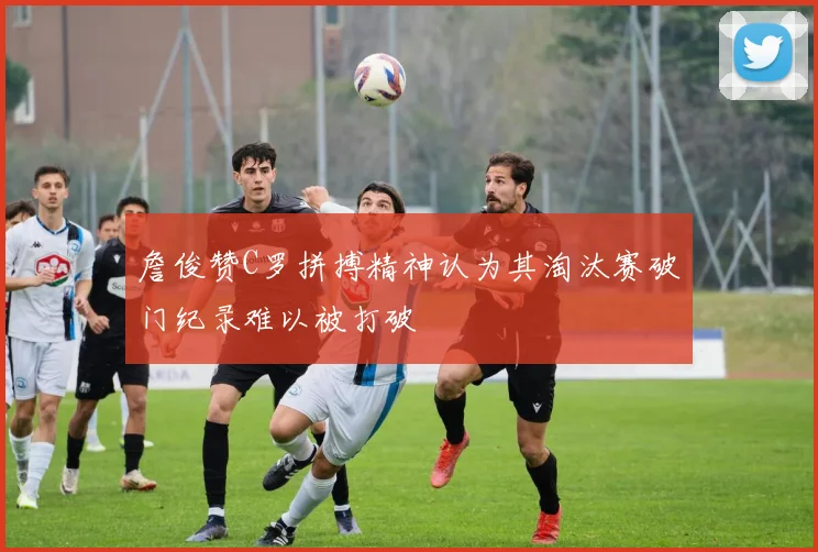 詹俊赞C罗拼搏精神认为其淘汰赛破门纪录难以被打破