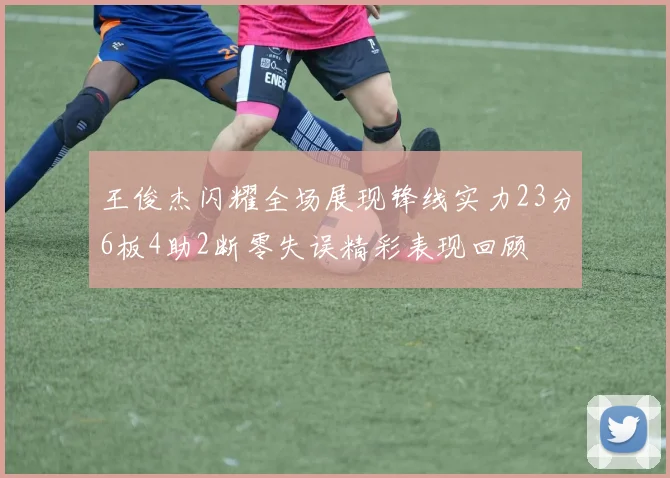 王俊杰闪耀全场展现锋线实力23分6板4助2断零失误精彩表现回顾