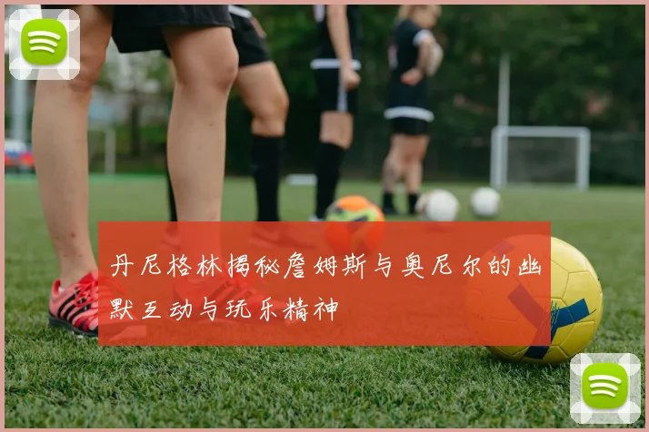 丹尼格林揭秘詹姆斯与奥尼尔的幽默互动与玩乐精神