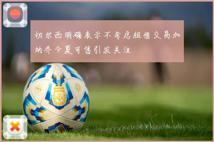 切尔西明确表示不考虑租借交易加纳乔今夏可售引发关注