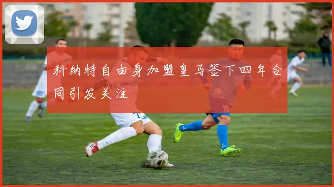 科纳特自由身加盟皇马签下四年合同引发关注