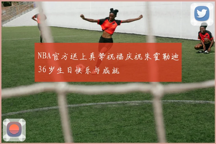 NBA官方送上真挚祝福庆祝朱霍勒迪36岁生日快乐与成就