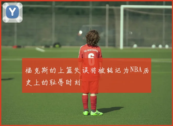 福克斯的上篮失误将被铭记为NBA历史上的耻辱时刻