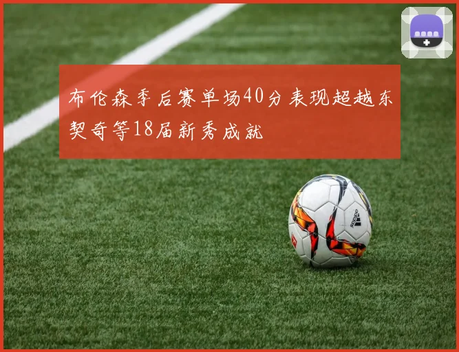 布伦森季后赛单场40分表现超越东契奇等18届新秀成就
