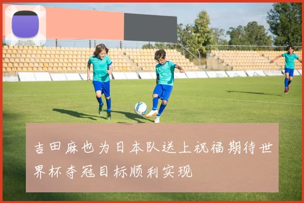 吉田麻也为日本队送上祝福期待世界杯夺冠目标顺利实现