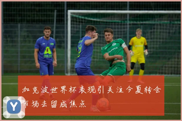 加克波世界杯表现引关注今夏转会市场去留成焦点