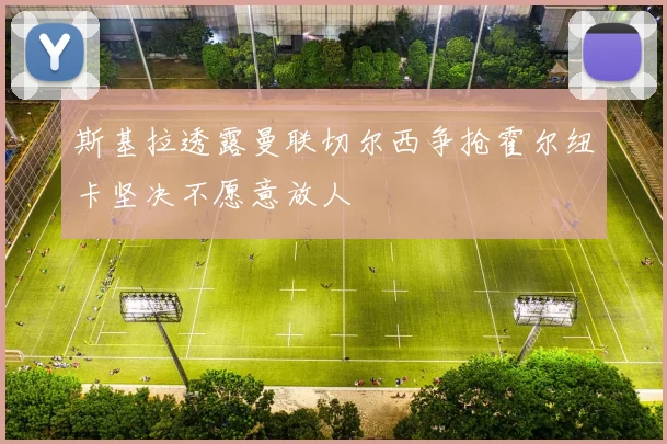 斯基拉透露曼联切尔西争抢霍尔纽卡坚决不愿意放人