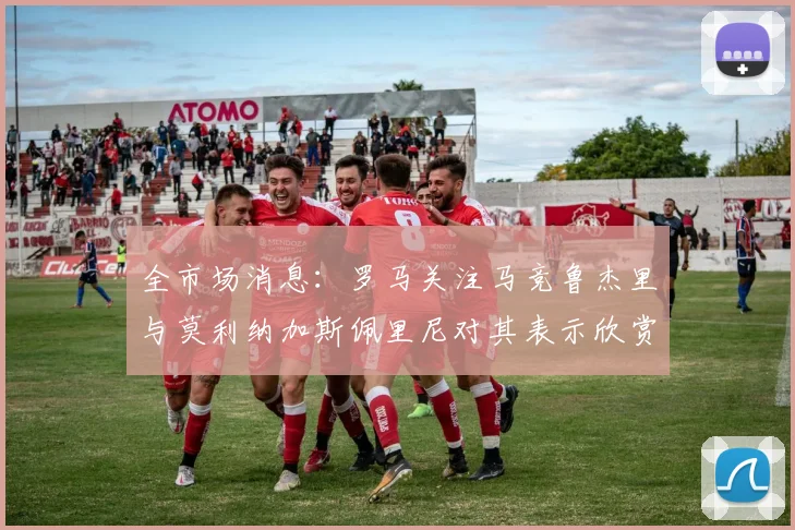 全市场消息：罗马关注马竞鲁杰里与莫利纳加斯佩里尼对其表示欣赏